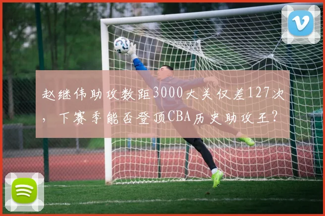 赵继伟助攻数距3000大关仅差127次，下赛季能否登顶CBA历史助攻王？