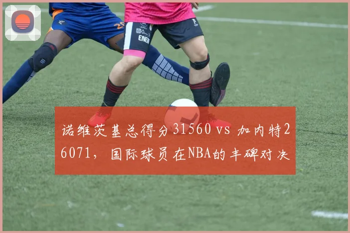 诺维茨基总得分31560 vs 加内特26071,国际球员在NBA的丰碑对决